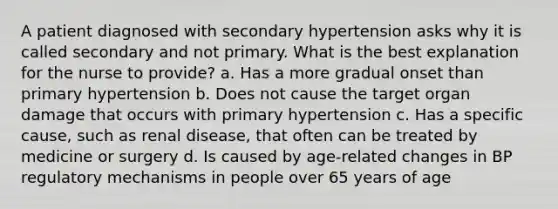 A patient diagnosed with secondary hypertension asks why it is called secondary and not primary. What is the best explanation for the nurse to provide? a. Has a more gradual onset than primary hypertension b. Does not cause the target organ damage that occurs with primary hypertension c. Has a specific cause, such as renal disease, that often can be treated by medicine or surgery d. Is caused by age-related changes in BP regulatory mechanisms in people over 65 years of age