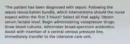 'The patient has been diagnosed with sepsis. Following the sepsis resuscitation bundle, which interventions should the nurse expect within the first 3 hours? Select all that apply. Obtain serum lactate level. Begin administering vasopressor drugs. Draw blood cultures. Administer broad-spectrum antibiotics. Assist with insertion of a central venous pressure line. Immediately transfer to the intensive care unit.