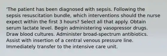 'The patient has been diagnosed with sepsis. Following the sepsis resuscitation bundle, which interventions should the nurse expect within the first 3 hours? Select all that apply. Obtain serum lactate level. Begin administering vasopressor drugs. Draw blood cultures. Administer broad-spectrum antibiotics. Assist with insertion of a central venous pressure line. Immediately transfer to the intensive care unit.