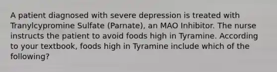 A patient diagnosed with severe depression is treated with Tranylcypromine Sulfate (Parnate), an MAO Inhibitor. The nurse instructs the patient to avoid foods high in Tyramine. According to your textbook, foods high in Tyramine include which of the following?