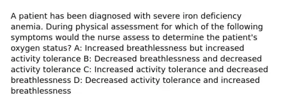 A patient has been diagnosed with severe iron deficiency anemia. During physical assessment for which of the following symptoms would the nurse assess to determine the patient's oxygen status? A: Increased breathlessness but increased activity tolerance B: Decreased breathlessness and decreased activity tolerance C: Increased activity tolerance and decreased breathlessness D: Decreased activity tolerance and increased breathlessness