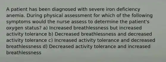 A patient has been diagnosed with severe iron deficiency anemia. During physical assessment for which of the following symptoms would the nurse assess to determine the patient's oxygen status? a) Increased breathlessness but increased activity tolerance b) Decreased breathlessness and decreased activity tolerance c) Increased activity tolerance and decreased breathlessness d) Decreased activity tolerance and increased breathlessness