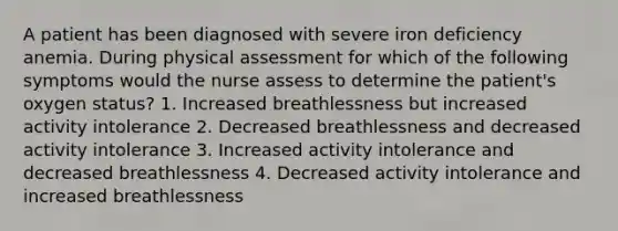 A patient has been diagnosed with severe iron deficiency anemia. During physical assessment for which of the following symptoms would the nurse assess to determine the patient's oxygen status? 1. Increased breathlessness but increased activity intolerance 2. Decreased breathlessness and decreased activity intolerance 3. Increased activity intolerance and decreased breathlessness 4. Decreased activity intolerance and increased breathlessness