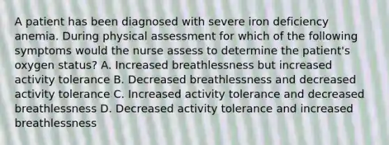 A patient has been diagnosed with severe iron deficiency anemia. During physical assessment for which of the following symptoms would the nurse assess to determine the patient's oxygen status? A. Increased breathlessness but increased activity tolerance B. Decreased breathlessness and decreased activity tolerance C. Increased activity tolerance and decreased breathlessness D. Decreased activity tolerance and increased breathlessness