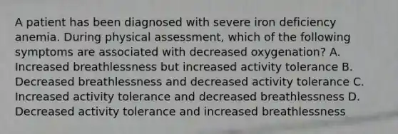 A patient has been diagnosed with severe iron deficiency anemia. During physical assessment, which of the following symptoms are associated with decreased oxygenation? A. Increased breathlessness but increased activity tolerance B. Decreased breathlessness and decreased activity tolerance C. Increased activity tolerance and decreased breathlessness D. Decreased activity tolerance and increased breathlessness