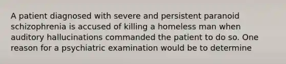 A patient diagnosed with severe and persistent paranoid schizophrenia is accused of killing a homeless man when auditory hallucinations commanded the patient to do so. One reason for a psychiatric examination would be to determine