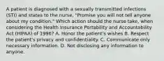 A patient is diagnosed with a sexually transmitted infections (STI) and states to the nurse, "Promise you will not tell anyone about my condition." Which action should the nurse take, when considering the Health Insurance Portability and Accountability Act (HIPAA) of 1996? A. Honor the patient's wishes B. Respect the patient's privacy and confidentiality. C. Communicate only necessary information. D. Not disclosing any information to anyone.