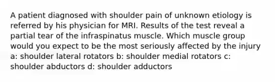 A patient diagnosed with shoulder pain of unknown etiology is referred by his physician for MRI. Results of the test reveal a partial tear of the infraspinatus muscle. Which muscle group would you expect to be the most seriously affected by the injury a: shoulder lateral rotators b: shoulder medial rotators c: shoulder abductors d: shoulder adductors