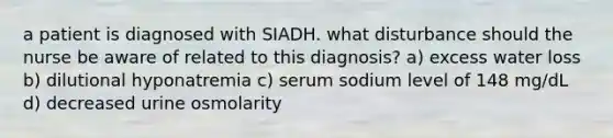 a patient is diagnosed with SIADH. what disturbance should the nurse be aware of related to this diagnosis? a) excess water loss b) dilutional hyponatremia c) serum sodium level of 148 mg/dL d) decreased urine osmolarity