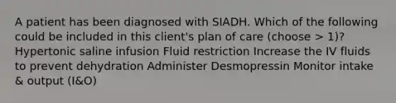 A patient has been diagnosed with SIADH. Which of the following could be included in this client's plan of care (choose > 1)? Hypertonic saline infusion Fluid restriction Increase the IV fluids to prevent dehydration Administer Desmopressin Monitor intake & output (I&O)