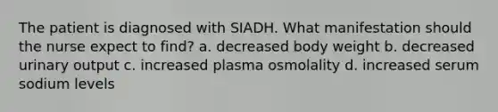 The patient is diagnosed with SIADH. What manifestation should the nurse expect to find? a. decreased body weight b. decreased urinary output c. increased plasma osmolality d. increased serum sodium levels