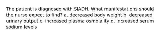 The patient is diagnosed with SIADH. What manifestations should the nurse expect to find? a. decreased body weight b. decreased urinary output c. increased plasma osmolality d. increased serum sodium levels