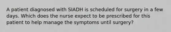 A patient diagnosed with SIADH is scheduled for surgery in a few days. Which does the nurse expect to be prescribed for this patient to help manage the symptoms until surgery?