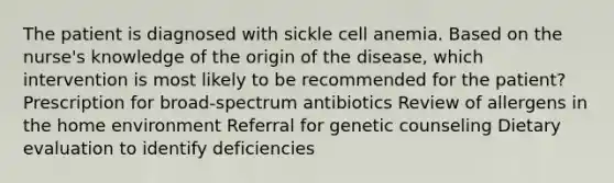 The patient is diagnosed with sickle cell anemia. Based on the nurse's knowledge of the origin of the disease, which intervention is most likely to be recommended for the patient? Prescription for broad-spectrum antibiotics Review of allergens in the home environment Referral for genetic counseling Dietary evaluation to identify deficiencies