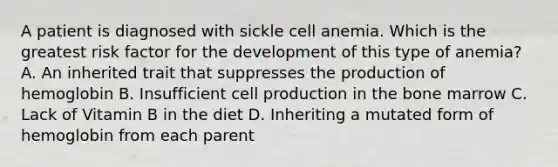 A patient is diagnosed with sickle cell anemia. Which is the greatest risk factor for the development of this type of anemia? A. An inherited trait that suppresses the production of hemoglobin B. Insufficient cell production in the bone marrow C. Lack of Vitamin B in the diet D. Inheriting a mutated form of hemoglobin from each parent