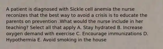 A patient is diagnosed with Sickle cell anemia the nurse reconizes that the best way to avoid a crisis is to educate the parents on prevention .What would the nurse include in her teaching? Select all that apply A. Stay hydrated B. Increase oxygen demand with exercise C. Encourage immunizations D. Hypothermia E. Avoid smoking in the house