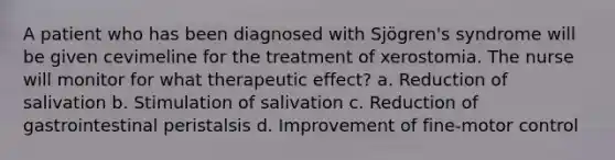 A patient who has been diagnosed with Sjögren's syndrome will be given cevimeline for the treatment of xerostomia. The nurse will monitor for what therapeutic effect? a. Reduction of salivation b. Stimulation of salivation c. Reduction of gastrointestinal peristalsis d. Improvement of fine-motor control