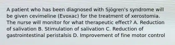 A patient who has been diagnosed with Sjögren's syndrome will be given cevimeline (Evoxac) for the treatment of xerostomia. The nurse will monitor for what therapeutic effect? A. Reduction of salivation B. Stimulation of salivation C. Reduction of gastrointestinal peristalsis D. Improvement of fine motor control