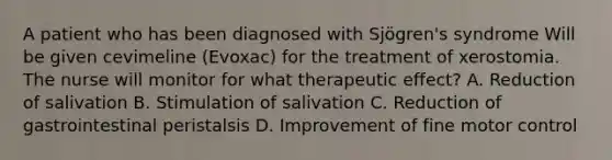 A patient who has been diagnosed with Sjögren's syndrome Will be given cevimeline (Evoxac) for the treatment of xerostomia. The nurse will monitor for what therapeutic effect? A. Reduction of salivation B. Stimulation of salivation C. Reduction of gastrointestinal peristalsis D. Improvement of fine motor control