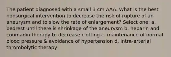 The patient diagnosed with a small 3 cm AAA. What is the best nonsurgical intervention to decrease the risk of rupture of an aneurysm and to slow the rate of enlargement? Select one: a. bedrest until there is shrinkage of the aneurysm b. heparin and coumadin therapy to decrease clotting c. maintenance of normal blood pressure & avoidance of hypertension d. intra-arterial thrombolytic therapy