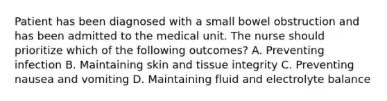 Patient has been diagnosed with a small bowel obstruction and has been admitted to the medical unit. The nurse should prioritize which of the following outcomes? A. Preventing infection B. Maintaining skin and tissue integrity C. Preventing nausea and vomiting D. Maintaining fluid and electrolyte balance