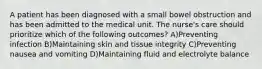 A patient has been diagnosed with a small bowel obstruction and has been admitted to the medical unit. The nurse's care should prioritize which of the following outcomes? A)Preventing infection B)Maintaining skin and tissue integrity C)Preventing nausea and vomiting D)Maintaining fluid and electrolyte balance