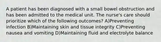 A patient has been diagnosed with a small bowel obstruction and has been admitted to the medical unit. The nurse's care should prioritize which of the following outcomes? A)Preventing infection B)Maintaining skin and tissue integrity C)Preventing nausea and vomiting D)Maintaining fluid and electrolyte balance