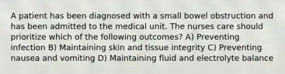 A patient has been diagnosed with a small bowel obstruction and has been admitted to the medical unit. The nurses care should prioritize which of the following outcomes? A) Preventing infection B) Maintaining skin and tissue integrity C) Preventing nausea and vomiting D) Maintaining fluid and electrolyte balance