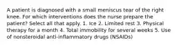 A patient is diagnosed with a small meniscus tear of the right knee. For which interventions does the nurse prepare the patient? Select all that apply. 1. Ice 2. Limited rest 3. Physical therapy for a month 4. Total immobility for several weeks 5. Use of nonsteroidal anti-inflammatory drugs (NSAIDs)