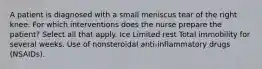 A patient is diagnosed with a small meniscus tear of the right knee. For which interventions does the nurse prepare the patient? Select all that apply. Ice Limited rest Total immobility for several weeks. Use of nonsteroidal anti-inflammatory drugs (NSAIDs).