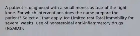 A patient is diagnosed with a small meniscus tear of the right knee. For which interventions does the nurse prepare the patient? Select all that apply. Ice Limited rest Total immobility for several weeks. Use of nonsteroidal anti-inflammatory drugs (NSAIDs).