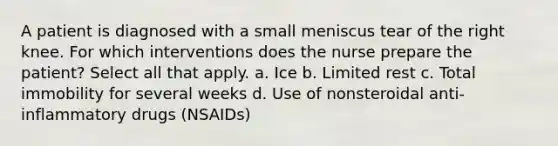 A patient is diagnosed with a small meniscus tear of the right knee. For which interventions does the nurse prepare the patient? Select all that apply. a. Ice b. Limited rest c. Total immobility for several weeks d. Use of nonsteroidal anti-inflammatory drugs (NSAIDs)