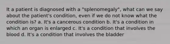 It a patient is diagnosed with a "splenomegaly", what can we say about the patient's condition, even if we do not know what the condition is? a. It's a cancerous condition b. It's a condition in which an organ is enlarged c. It's a condition that involves the blood d. It's a condition that involves the bladder