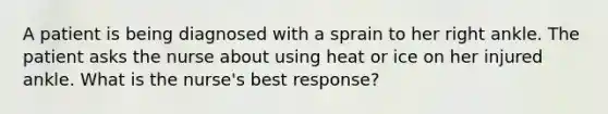 A patient is being diagnosed with a sprain to her right ankle. The patient asks the nurse about using heat or ice on her injured ankle. What is the nurse's best response?