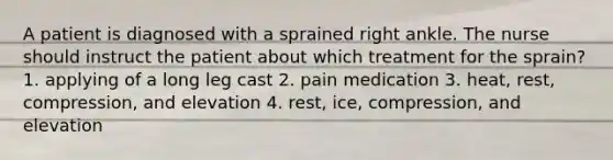 A patient is diagnosed with a sprained right ankle. The nurse should instruct the patient about which treatment for the sprain? 1. applying of a long leg cast 2. pain medication 3. heat, rest, compression, and elevation 4. rest, ice, compression, and elevation