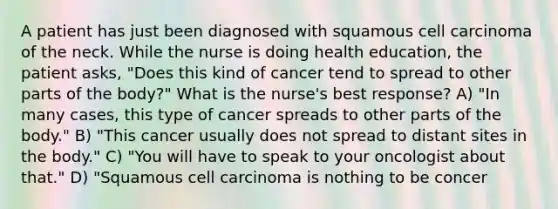 A patient has just been diagnosed with squamous cell carcinoma of the neck. While the nurse is doing health education, the patient asks, "Does this kind of cancer tend to spread to other parts of the body?" What is the nurse's best response? A) "In many cases, this type of cancer spreads to other parts of the body." B) "This cancer usually does not spread to distant sites in the body." C) "You will have to speak to your oncologist about that." D) "Squamous cell carcinoma is nothing to be concer