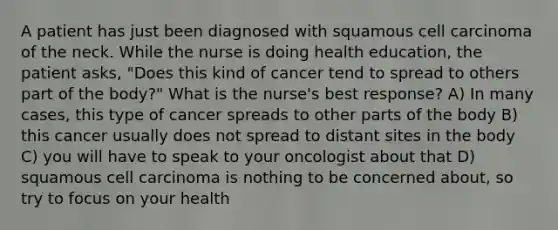 A patient has just been diagnosed with squamous cell carcinoma of the neck. While the nurse is doing health education, the patient asks, "Does this kind of cancer tend to spread to others part of the body?" What is the nurse's best response? A) In many cases, this type of cancer spreads to other parts of the body B) this cancer usually does not spread to distant sites in the body C) you will have to speak to your oncologist about that D) squamous cell carcinoma is nothing to be concerned about, so try to focus on your health