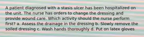 A patient diagnosed with a stasis ulcer has been hospitalized on the unit. The nurse has orders to change the dressing and provide wound care. Which activity should the nurse perform first? a. Assess the drainage in the dressing b. Slowly remove the soiled dressing c. Wash hands thoroughly d. Put on latex gloves