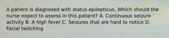 A patient is diagnosed with status epilepticus. Which should the nurse expect to assess in this patient? A. Continuous seizure activity B. A high fever C. Seizures that are hard to notice D. Facial twitching