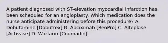 A patient diagnosed with ST-elevation myocardial infarction has been scheduled for an angioplasty. Which medication does the nurse anticipate administering before this procedure? A. Dobutamine [Dobutrex] B. Abciximab [ReoPro] C. Alteplase [Activase] D. Warfarin [Coumadin]