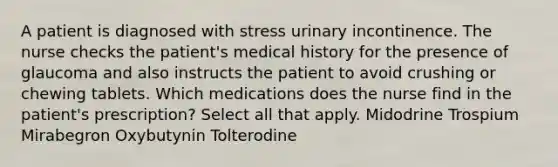 A patient is diagnosed with stress urinary incontinence. The nurse checks the patient's medical history for the presence of glaucoma and also instructs the patient to avoid crushing or chewing tablets. Which medications does the nurse find in the patient's prescription? Select all that apply. Midodrine Trospium Mirabegron Oxybutynin Tolterodine