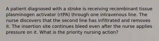 A patient diagnosed with a stroke is receiving recombinant tissue plasminogen activator (rtPA) through one intravenous line. The nurse discovers that the second line has infiltrated and removes it. The insertion site continues bleed even after the nurse applies pressure on it. What is the priority nursing action?