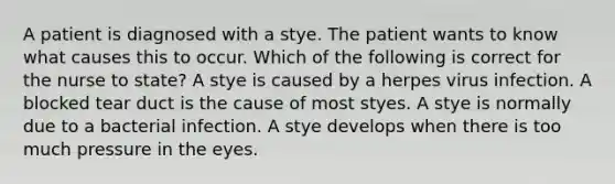 A patient is diagnosed with a stye. The patient wants to know what causes this to occur. Which of the following is correct for the nurse to state? A stye is caused by a herpes virus infection. A blocked tear duct is the cause of most styes. A stye is normally due to a bacterial infection. A stye develops when there is too much pressure in the eyes.