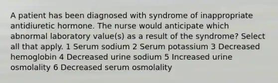 A patient has been diagnosed with syndrome of inappropriate antidiuretic hormone. The nurse would anticipate which abnormal laboratory value(s) as a result of the syndrome? Select all that apply. 1 Serum sodium 2 Serum potassium 3 Decreased hemoglobin 4 Decreased urine sodium 5 Increased urine osmolality 6 Decreased serum osmolality