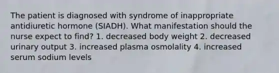 The patient is diagnosed with syndrome of inappropriate antidiuretic hormone (SIADH). What manifestation should the nurse expect to find? 1. decreased body weight 2. decreased urinary output 3. increased plasma osmolality 4. increased serum sodium levels