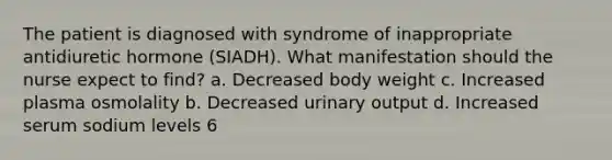 The patient is diagnosed with syndrome of inappropriate antidiuretic hormone (SIADH). What manifestation should the nurse expect to find? a. Decreased body weight c. Increased plasma osmolality b. Decreased urinary output d. Increased serum sodium levels 6