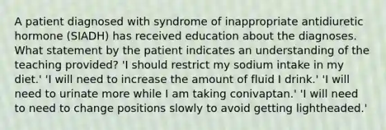 A patient diagnosed with syndrome of inappropriate antidiuretic hormone (SIADH) has received education about the diagnoses. What statement by the patient indicates an understanding of the teaching provided? 'I should restrict my sodium intake in my diet.' 'I will need to increase the amount of fluid I drink.' 'I will need to urinate more while I am taking conivaptan.' 'I will need to need to change positions slowly to avoid getting lightheaded.'