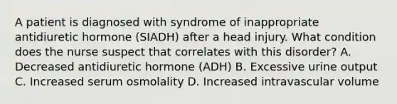 A patient is diagnosed with syndrome of inappropriate antidiuretic hormone (SIADH) after a head injury. What condition does the nurse suspect that correlates with this disorder? A. Decreased antidiuretic hormone (ADH) B. Excessive urine output C. Increased serum osmolality D. Increased intravascular volume