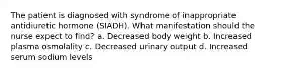 The patient is diagnosed with syndrome of inappropriate antidiuretic hormone (SIADH). What manifestation should the nurse expect to find? a. Decreased body weight b. Increased plasma osmolality c. Decreased urinary output d. Increased serum sodium levels