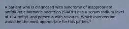 A patient who is diagnosed with syndrome of inappropriate antidiuretic hormone secretion (SIADH) has a serum sodium level of 114 mEq/L and presents with seizures. Which intervention would be the most appropriate for this patient?